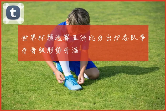 世界杯预选赛亚洲比分出炉各队争夺晋级形势升温