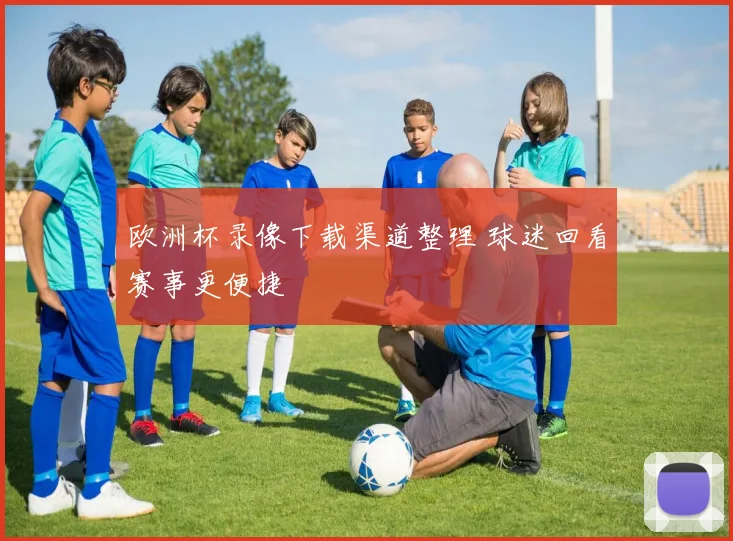 欧洲杯录像下载渠道整理 球迷回看赛事更便捷