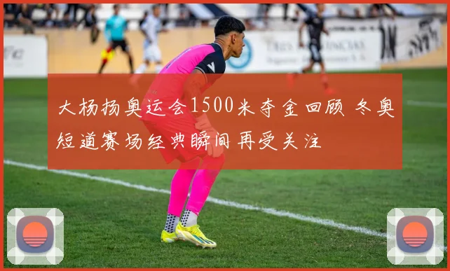大杨扬奥运会1500米夺金回顾 冬奥短道赛场经典瞬间再受关注