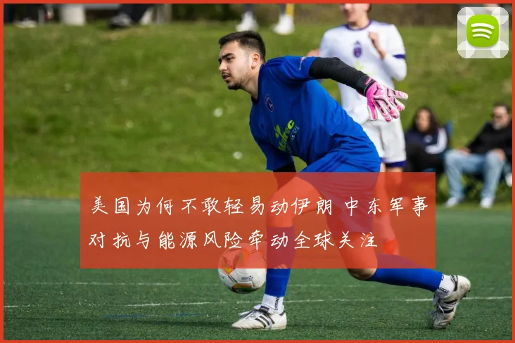 美国为何不敢轻易动伊朗 中东军事对抗与能源风险牵动全球关注