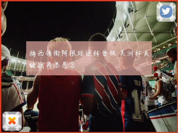 梅西领衔阿根廷逆转晋级 美洲杯关键战再添悬念