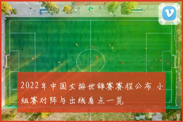 2022年中国女排世锦赛赛程公布 小组赛对阵与出线看点一览