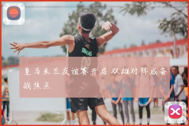 皇马米兰友谊赛开启 双雄对阵成备战焦点
