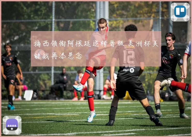 梅西领衔阿根廷逆转晋级 美洲杯关键战再添悬念