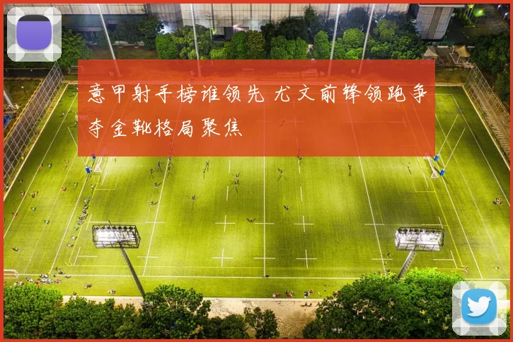 意甲射手榜谁领先 尤文前锋领跑争夺金靴格局聚焦