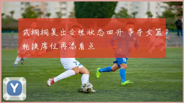 武桐桐复出合练状态回升 争夺女篮轮换席位再添看点
