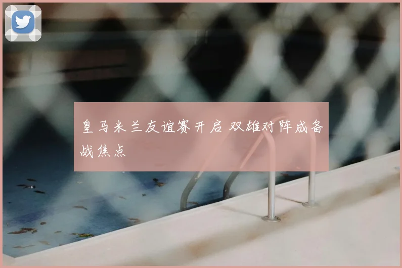 皇马米兰友谊赛开启 双雄对阵成备战焦点