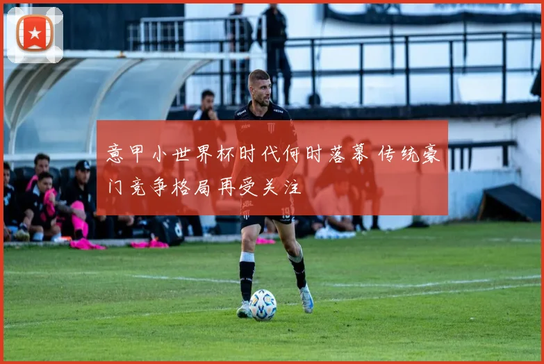 意甲小世界杯时代何时落幕 传统豪门竞争格局再受关注