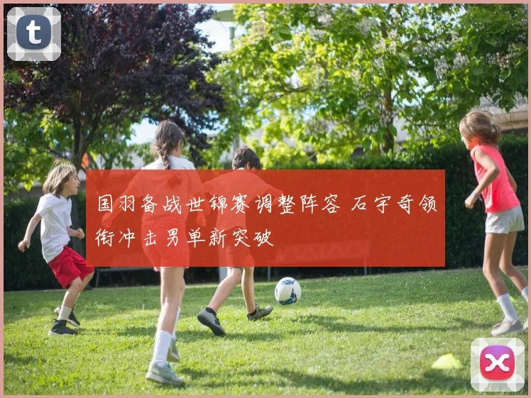 国羽备战世锦赛调整阵容 石宇奇领衔冲击男单新突破