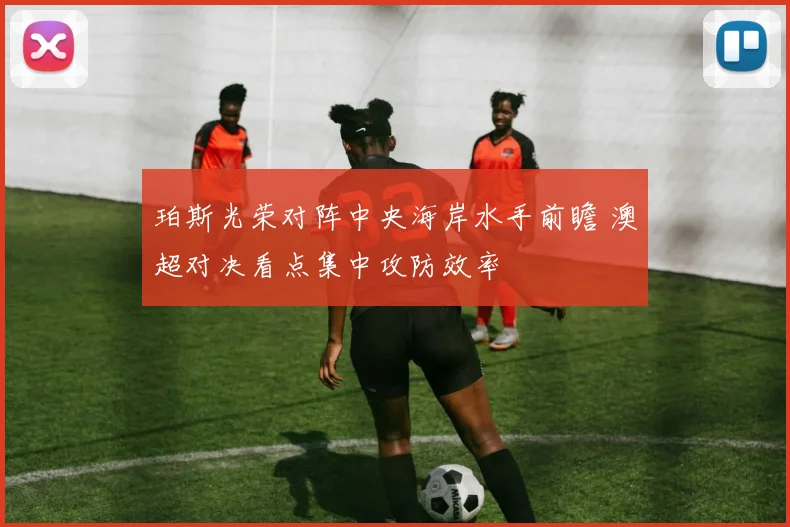 珀斯光荣对阵中央海岸水手前瞻 澳超对决看点集中攻防效率