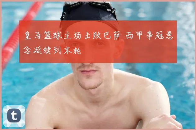 皇马篮球主场击败巴萨 西甲争冠悬念延续到末轮