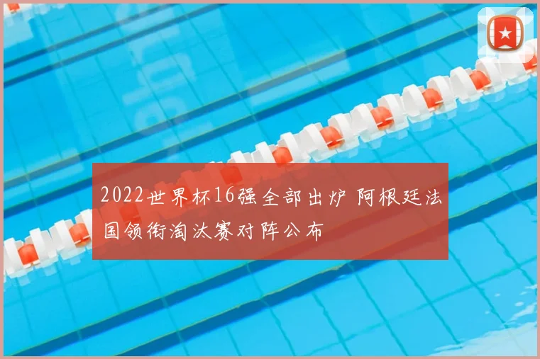 2022世界杯16强全部出炉 阿根廷法国领衔淘汰赛对阵公布