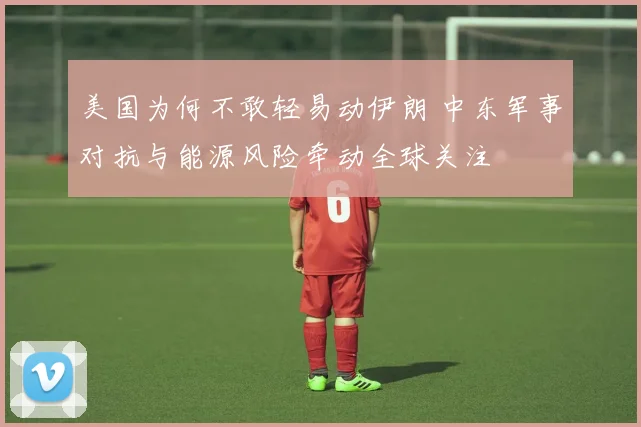 美国为何不敢轻易动伊朗 中东军事对抗与能源风险牵动全球关注