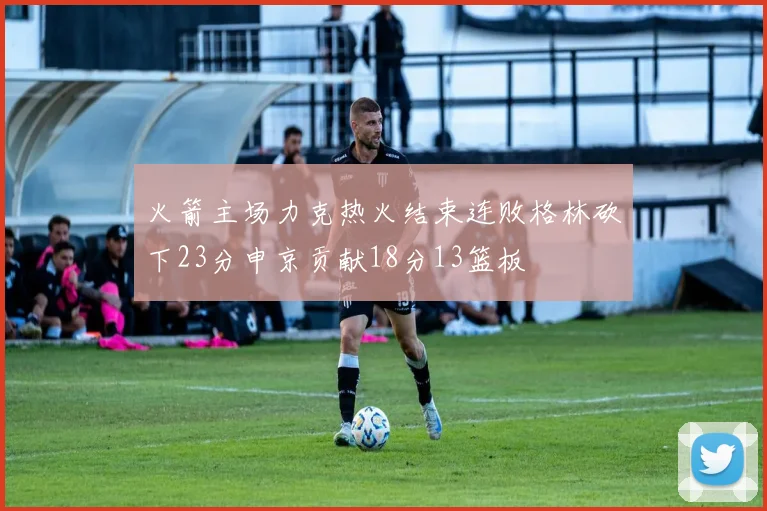 火箭主场力克热火结束连败格林砍下23分申京贡献18分13篮板